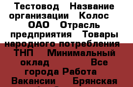 Тестовод › Название организации ­ Колос-3, ОАО › Отрасль предприятия ­ Товары народного потребления (ТНП) › Минимальный оклад ­ 20 000 - Все города Работа » Вакансии   . Брянская обл.,Сельцо г.